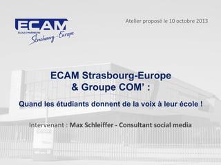 ECAM Strasbourg-Europe
& Groupe COM’ :
Quand les étudiants donnent de la voix à leur école !
Atelier proposé le 10 octobre 2013
Intervenant : Max Schleiffer - Consultant social media
 