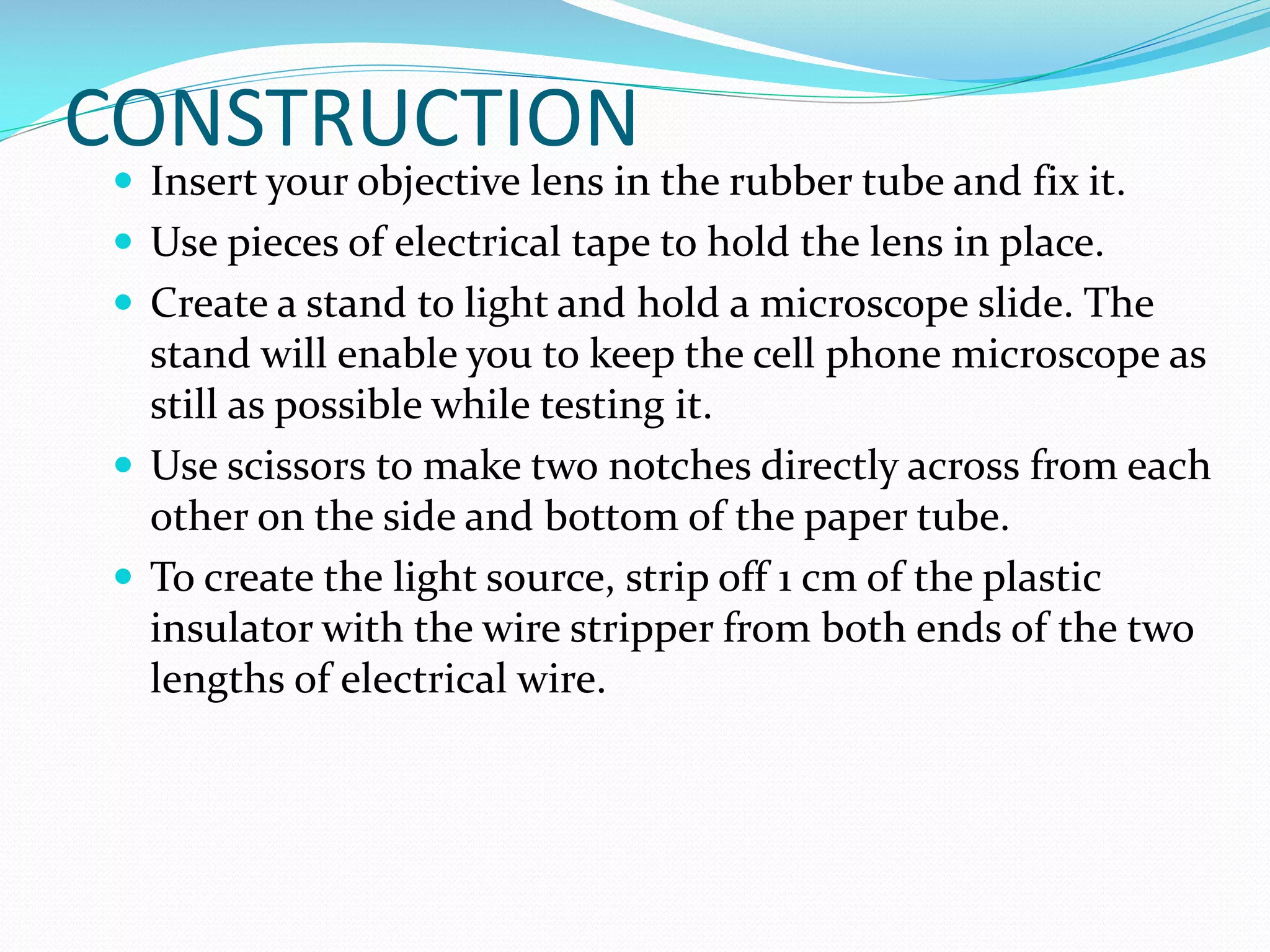 CONSTRUCTION

 Insert your objective lens in the rubber tube and fix it.
 Use pieces of electrical tape to hold the lens in place.
 Create a stand to light and hold a microscope slide. The

stand will enable you to keep the cell phone microscope as
still as possible while testing it.
 Use scissors to make two notches directly across from each
other on the side and bottom of the paper tube.
 To create the light source, strip off 1 cm of the plastic
insulator with the wire stripper from both ends of the two
lengths of electrical wire.

 
