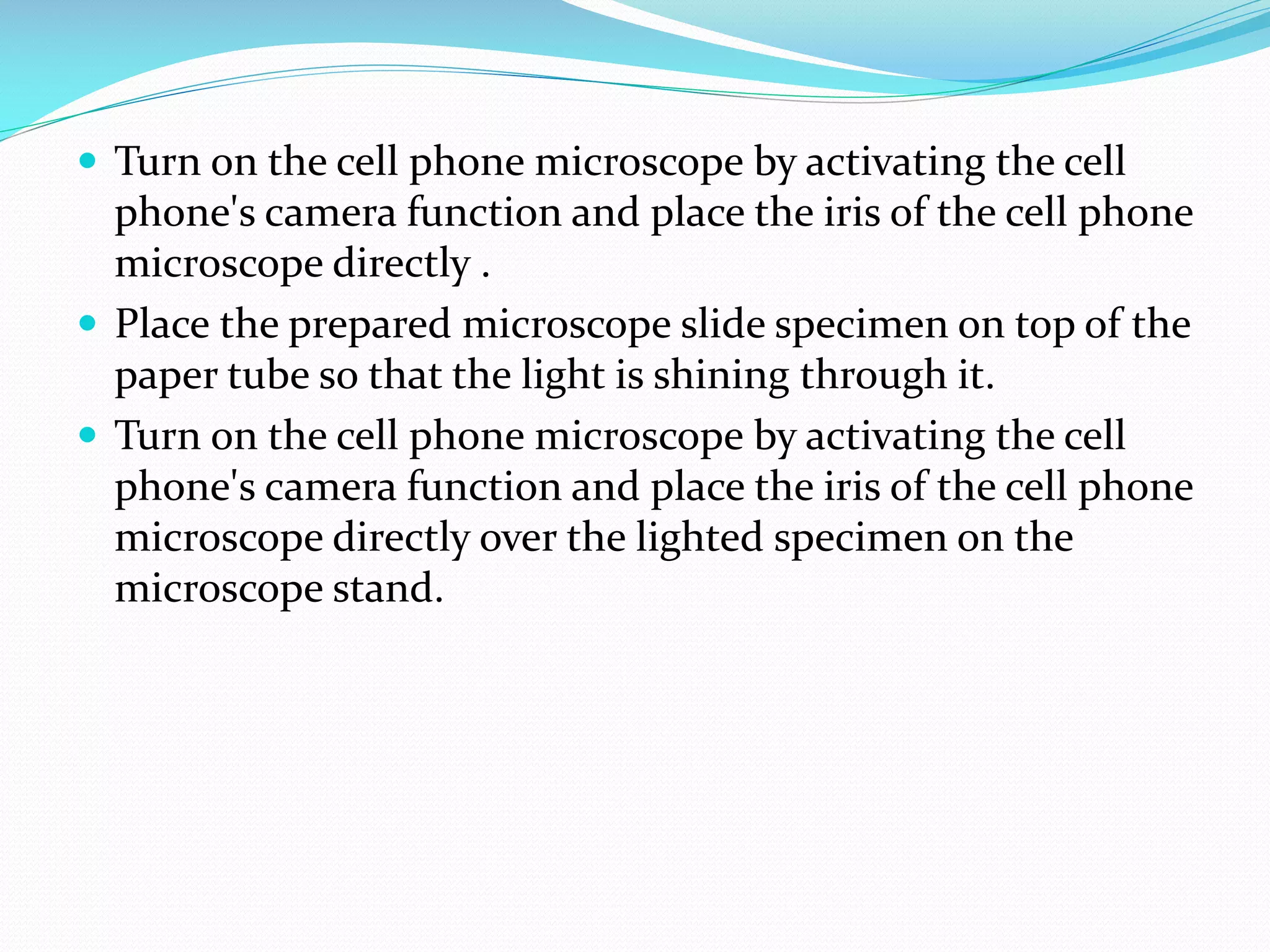  Turn on the cell phone microscope by activating the cell

phone's camera function and place the iris of the cell phone
microscope directly .
 Place the prepared microscope slide specimen on top of the
paper tube so that the light is shining through it.
 Turn on the cell phone microscope by activating the cell
phone's camera function and place the iris of the cell phone
microscope directly over the lighted specimen on the
microscope stand.

 