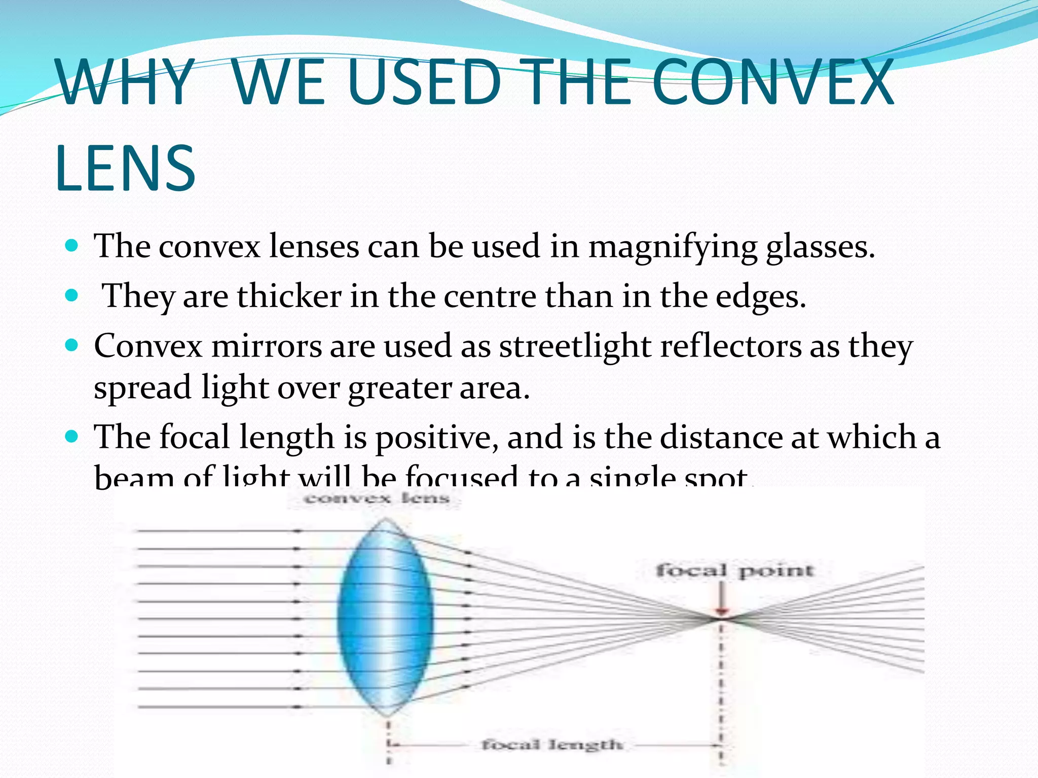WHY WE USED THE CONVEX
LENS
 The convex lenses can be used in magnifying glasses.
 They are thicker in the centre than in the edges.
 Convex mirrors are used as streetlight reflectors as they

spread light over greater area.
 The focal length is positive, and is the distance at which a
beam of light will be focused to a single spot.

 