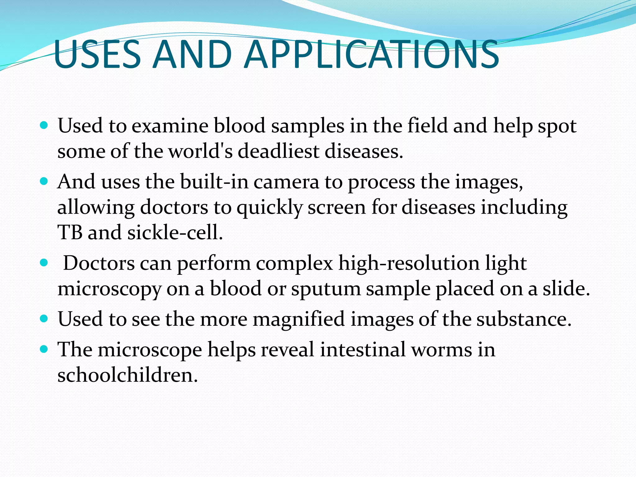 USES AND APPLICATIONS
 Used to examine blood samples in the field and help spot






some of the world's deadliest diseases.
And uses the built-in camera to process the images,
allowing doctors to quickly screen for diseases including
TB and sickle-cell.
Doctors can perform complex high-resolution light
microscopy on a blood or sputum sample placed on a slide.
Used to see the more magnified images of the substance.
The microscope helps reveal intestinal worms in
schoolchildren.

 
