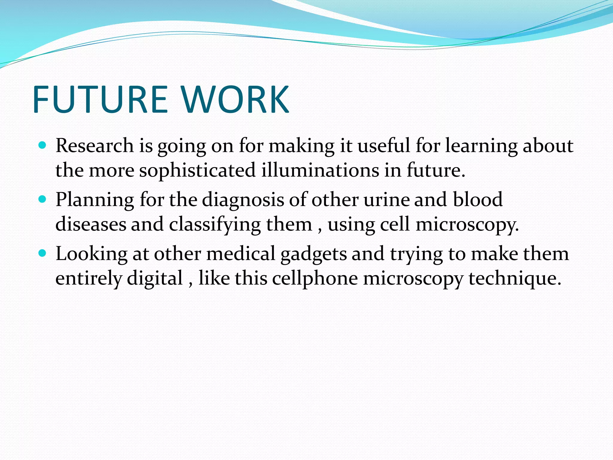 FUTURE WORK
 Research is going on for making it useful for learning about

the more sophisticated illuminations in future.
 Planning for the diagnosis of other urine and blood
diseases and classifying them , using cell microscopy.
 Looking at other medical gadgets and trying to make them
entirely digital , like this cellphone microscopy technique.

 