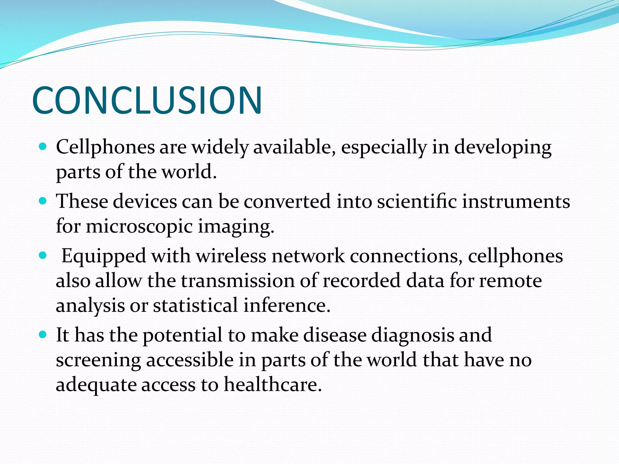 CONCLUSION
 Cellphones are widely available, especially in developing

parts of the world.
 These devices can be converted into scientiﬁc instruments
for microscopic imaging.
 Equipped with wireless network connections, cellphones
also allow the transmission of recorded data for remote
analysis or statistical inference.
 It has the potential to make disease diagnosis and
screening accessible in parts of the world that have no
adequate access to healthcare.

 