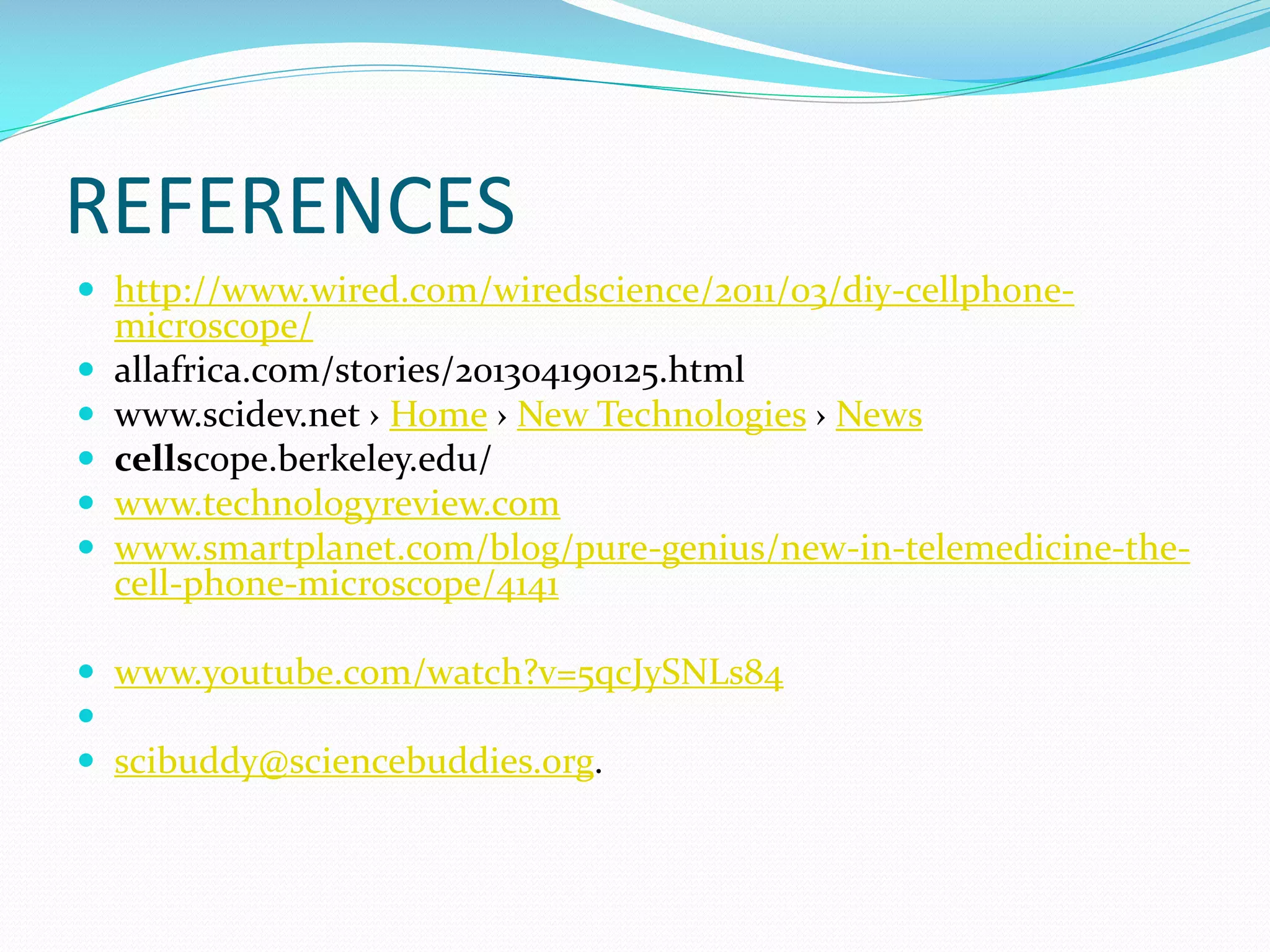 REFERENCES
 http://www.wired.com/wiredscience/2011/03/diy-cellphone





microscope/
allafrica.com/stories/201304190125.html
www.scidev.net › Home › New Technologies › News
cellscope.berkeley.edu/
www.technologyreview.com
www.smartplanet.com/blog/pure-genius/new-in-telemedicine-thecell-phone-microscope/4141

 www.youtube.com/watch?v=5qcJySNLs84

 scibuddy@sciencebuddies.org.

 