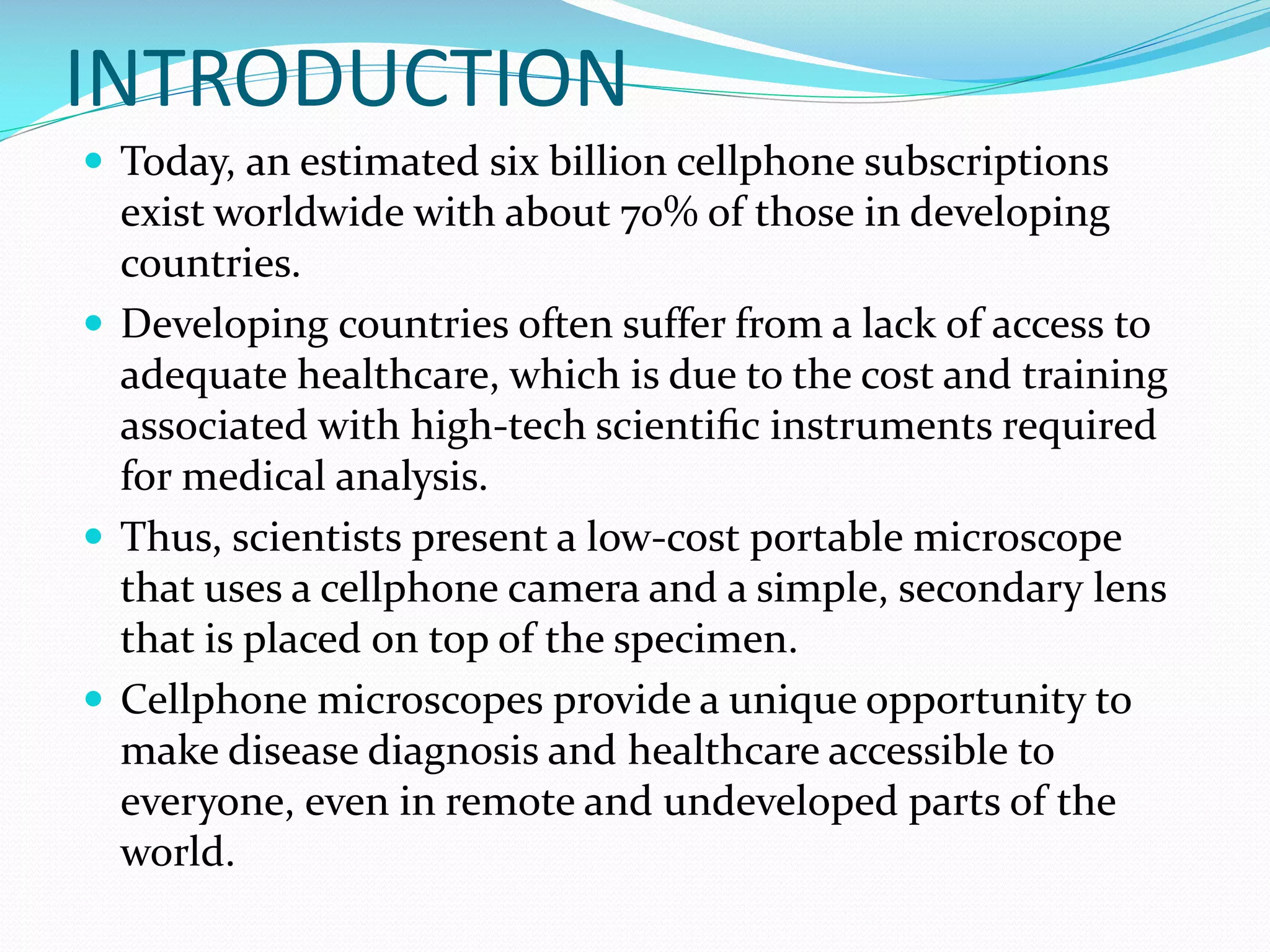 INTRODUCTION
 Today, an estimated six billion cellphone subscriptions

exist worldwide with about 70% of those in developing
countries.
 Developing countries often suffer from a lack of access to
adequate healthcare, which is due to the cost and training
associated with high-tech scientiﬁc instruments required
for medical analysis.
 Thus, scientists present a low-cost portable microscope
that uses a cellphone camera and a simple, secondary lens
that is placed on top of the specimen.
 Cellphone microscopes provide a unique opportunity to
make disease diagnosis and healthcare accessible to
everyone, even in remote and undeveloped parts of the
world.

 