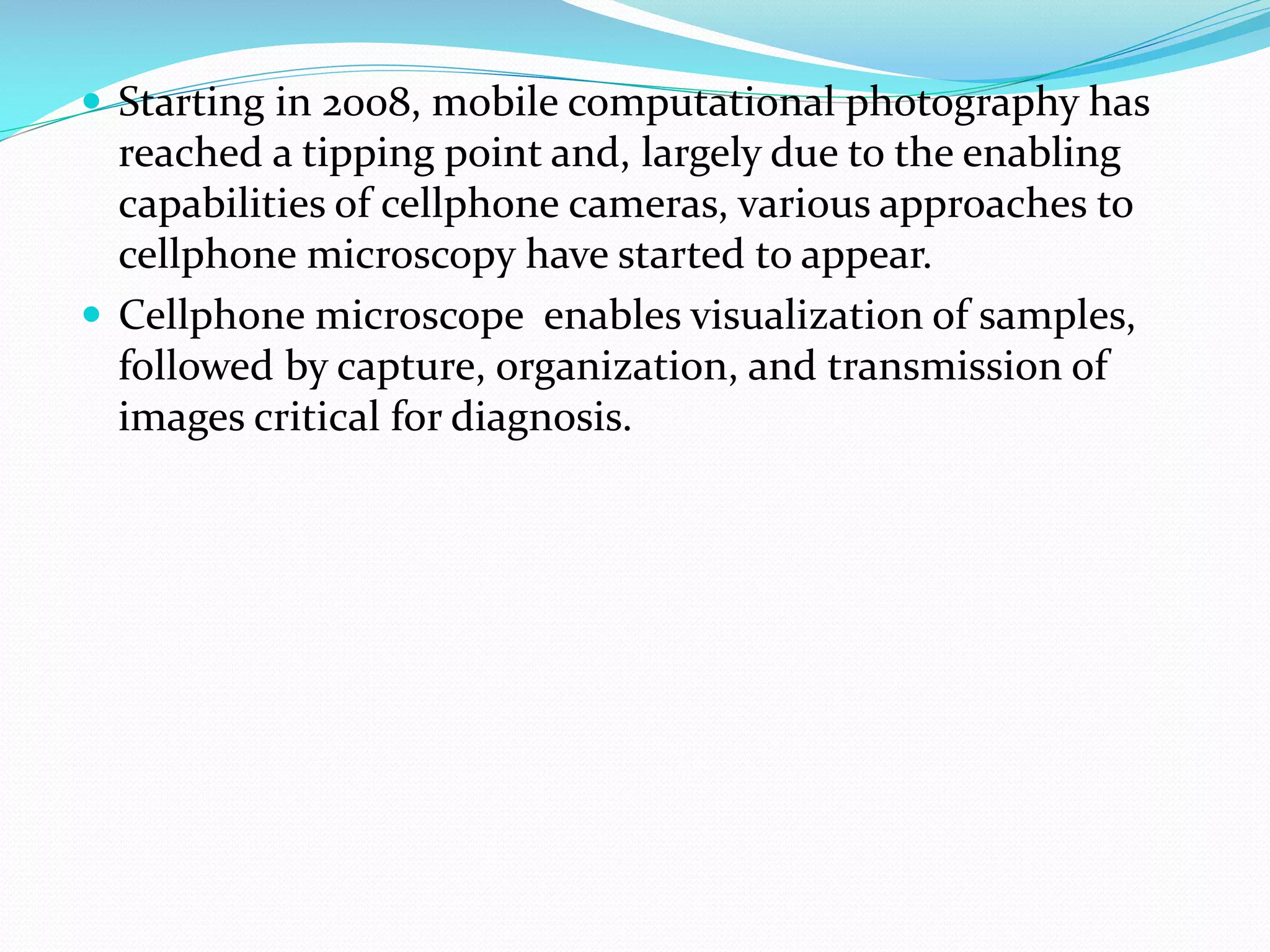  Starting in 2008, mobile computational photography has

reached a tipping point and, largely due to the enabling
capabilities of cellphone cameras, various approaches to
cellphone microscopy have started to appear.
 Cellphone microscope enables visualization of samples,
followed by capture, organization, and transmission of
images critical for diagnosis.

 