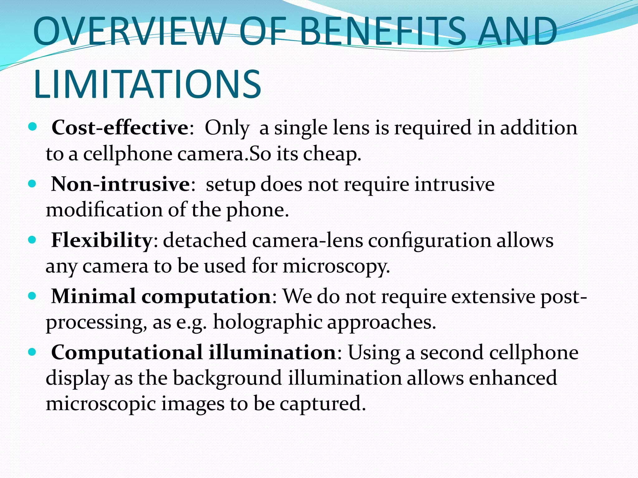 OVERVIEW OF BENEFITS AND
LIMITATIONS
 Cost-effective: Only a single lens is required in addition
to a cellphone camera.So its cheap.
 Non-intrusive: setup does not require intrusive
modiﬁcation of the phone.
 Flexibility: detached camera-lens conﬁguration allows
any camera to be used for microscopy.
 Minimal computation: We do not require extensive postprocessing, as e.g. holographic approaches.
 Computational illumination: Using a second cellphone
display as the background illumination allows enhanced
microscopic images to be captured.

 