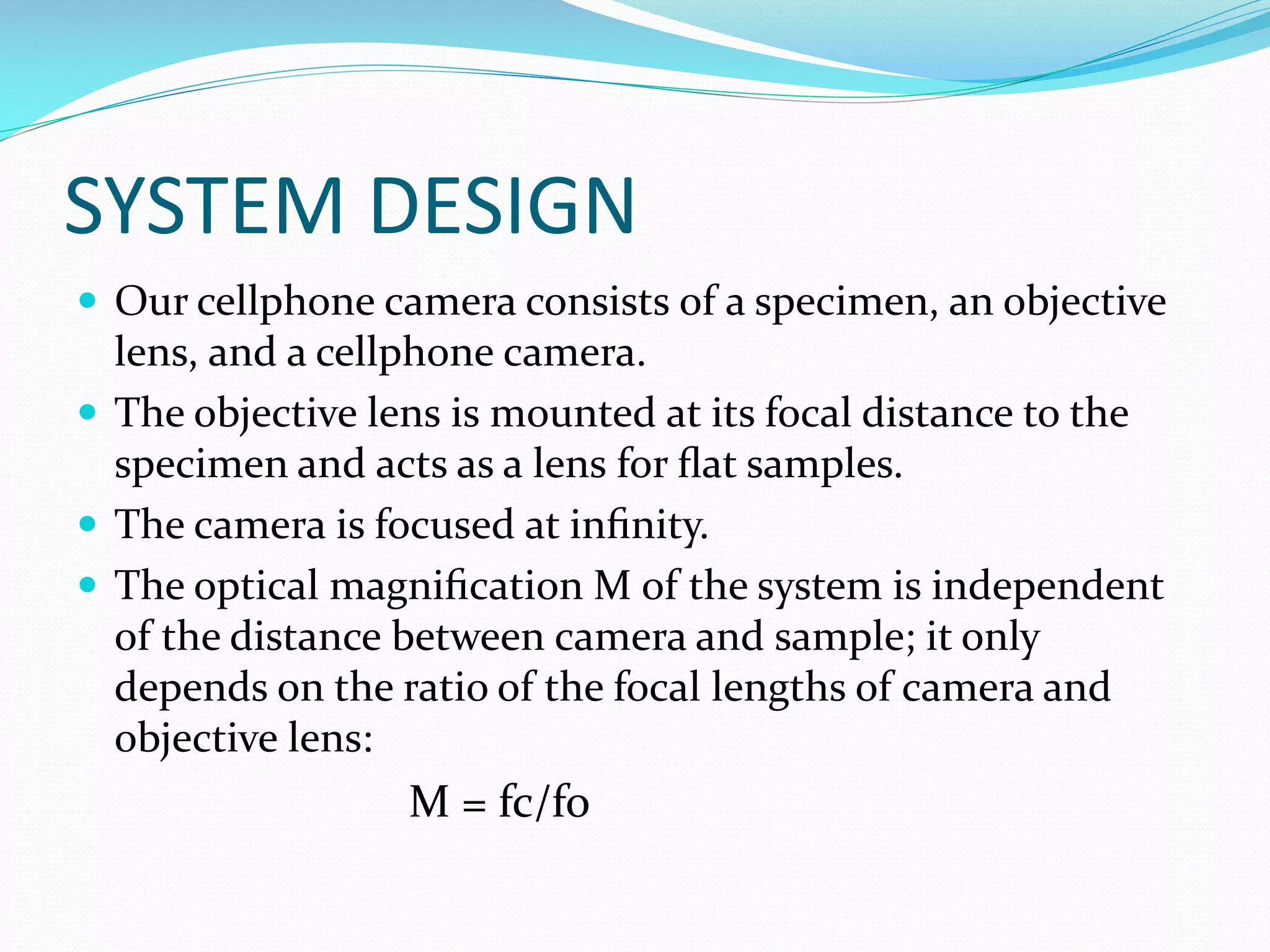 SYSTEM DESIGN
 Our cellphone camera consists of a specimen, an objective

lens, and a cellphone camera.
 The objective lens is mounted at its focal distance to the
specimen and acts as a lens for ﬂat samples.
 The camera is focused at inﬁnity.
 The optical magniﬁcation M of the system is independent
of the distance between camera and sample; it only
depends on the ratio of the focal lengths of camera and
objective lens:

M = fc/fo

 