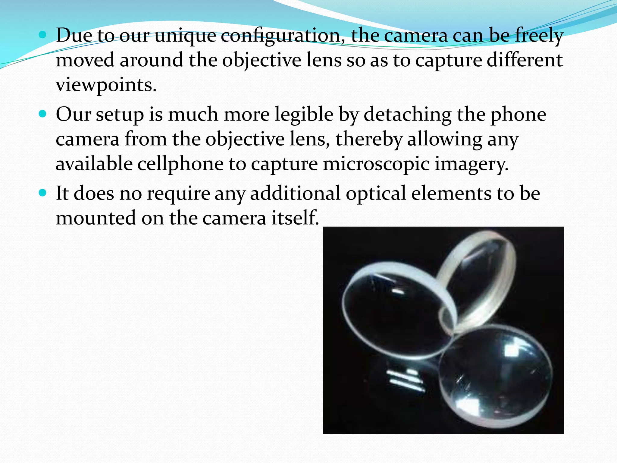  Due to our unique conﬁguration, the camera can be freely

moved around the objective lens so as to capture different
viewpoints.
 Our setup is much more legible by detaching the phone
camera from the objective lens, thereby allowing any
available cellphone to capture microscopic imagery.
 It does no require any additional optical elements to be
mounted on the camera itself.

 