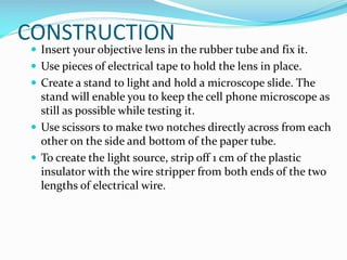 CONSTRUCTION

 Insert your objective lens in the rubber tube and fix it.
 Use pieces of electrical tape to hold the lens in place.
 Create a stand to light and hold a microscope slide. The

stand will enable you to keep the cell phone microscope as
still as possible while testing it.
 Use scissors to make two notches directly across from each
other on the side and bottom of the paper tube.
 To create the light source, strip off 1 cm of the plastic
insulator with the wire stripper from both ends of the two
lengths of electrical wire.

 