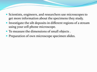 Scientists, engineers, and researchers use microscopes to

get more information about the specimens they study.
 Investigate the silt deposits in different regions of a stream
using your cell phone microscope.
 To measure the dimensions of small objects .
 Preparation of own microscope specimen slides.

 