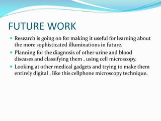 FUTURE WORK
 Research is going on for making it useful for learning about

the more sophisticated illuminations in future.
 Planning for the diagnosis of other urine and blood
diseases and classifying them , using cell microscopy.
 Looking at other medical gadgets and trying to make them
entirely digital , like this cellphone microscopy technique.

 