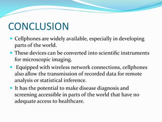 CONCLUSION
 Cellphones are widely available, especially in developing

parts of the world.
 These devices can be converted into scientiﬁc instruments
for microscopic imaging.
 Equipped with wireless network connections, cellphones
also allow the transmission of recorded data for remote
analysis or statistical inference.
 It has the potential to make disease diagnosis and
screening accessible in parts of the world that have no
adequate access to healthcare.

 