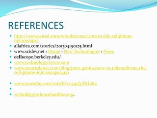REFERENCES
 http://www.wired.com/wiredscience/2011/03/diy-cellphone





microscope/
allafrica.com/stories/201304190125.html
www.scidev.net › Home › New Technologies › News
cellscope.berkeley.edu/
www.technologyreview.com
www.smartplanet.com/blog/pure-genius/new-in-telemedicine-thecell-phone-microscope/4141

 www.youtube.com/watch?v=5qcJySNLs84

 scibuddy@sciencebuddies.org.

 