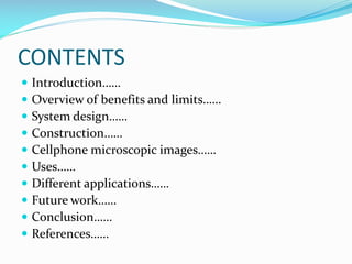 CONTENTS











Introduction……
Overview of benefits and limits……
System design……
Construction……
Cellphone microscopic images……
Uses……
Different applications……
Future work……
Conclusion……
References……

 