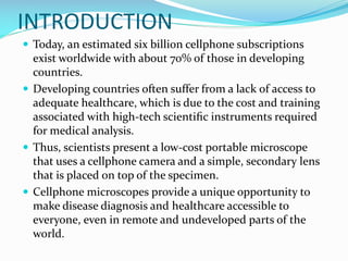 INTRODUCTION
 Today, an estimated six billion cellphone subscriptions

exist worldwide with about 70% of those in developing
countries.
 Developing countries often suffer from a lack of access to
adequate healthcare, which is due to the cost and training
associated with high-tech scientiﬁc instruments required
for medical analysis.
 Thus, scientists present a low-cost portable microscope
that uses a cellphone camera and a simple, secondary lens
that is placed on top of the specimen.
 Cellphone microscopes provide a unique opportunity to
make disease diagnosis and healthcare accessible to
everyone, even in remote and undeveloped parts of the
world.

 