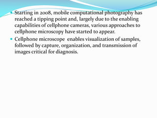  Starting in 2008, mobile computational photography has

reached a tipping point and, largely due to the enabling
capabilities of cellphone cameras, various approaches to
cellphone microscopy have started to appear.
 Cellphone microscope enables visualization of samples,
followed by capture, organization, and transmission of
images critical for diagnosis.

 