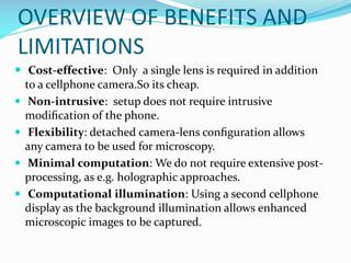 OVERVIEW OF BENEFITS AND
LIMITATIONS
 Cost-effective: Only a single lens is required in addition
to a cellphone camera.So its cheap.
 Non-intrusive: setup does not require intrusive
modiﬁcation of the phone.
 Flexibility: detached camera-lens conﬁguration allows
any camera to be used for microscopy.
 Minimal computation: We do not require extensive postprocessing, as e.g. holographic approaches.
 Computational illumination: Using a second cellphone
display as the background illumination allows enhanced
microscopic images to be captured.

 