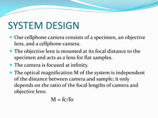 SYSTEM DESIGN
 Our cellphone camera consists of a specimen, an objective

lens, and a cellphone camera.
 The objective lens is mounted at its focal distance to the
specimen and acts as a lens for ﬂat samples.
 The camera is focused at inﬁnity.
 The optical magniﬁcation M of the system is independent
of the distance between camera and sample; it only
depends on the ratio of the focal lengths of camera and
objective lens:

M = fc/fo

 
