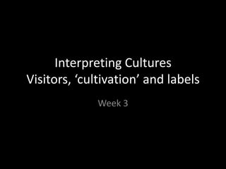 Interpreting Cultures
Visitors, ‘cultivation’ and labels
Week 3

 