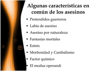 Algunas características en
común de los asesinos
 Pretendidos guerreros
 Labia de asesino
 Asesino por naturaleza

 Fantasías mortales
 Estrés
 Morbosidad y Canibalismo
 Factor químico
 El modus operandi

 