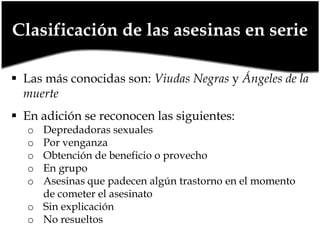 Clasificación de las asesinas en serie
 Las más conocidas son: Viudas Negras y Ángeles de la
muerte
 En adición se reconocen las siguientes:

Depredadoras sexuales
Por venganza
Obtención de beneficio o provecho
En grupo
Asesinas que padecen algún trastorno en el momento
de cometer el asesinato
o Sin explicación
o No resueltos
o
o
o
o
o

 
