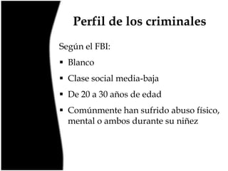 Perfil de los criminales
Según el FBI:
 Blanco
 Clase social media-baja

 De 20 a 30 años de edad
 Comúnmente han sufrido abuso físico,
mental o ambos durante su niñez

 