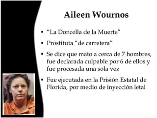 Aileen Wournos
 “La Doncella de la Muerte”
 Prostituta “de carretera”
 Se dice que mato a cerca de 7 hombres,
fue declarada culpable por 6 de ellos y
fue procesada una sola vez
 Fue ejecutada en la Prisión Estatal de
Florida, por medio de inyección letal

 