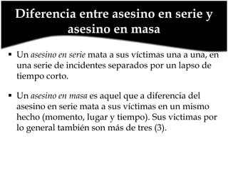 Diferencia entre asesino en serie y
asesino en masa
 Un asesino en serie mata a sus víctimas una a una, en
una serie de incidentes separados por un lapso de
tiempo corto.
 Un asesino en masa es aquel que a diferencia del
asesino en serie mata a sus víctimas en un mismo
hecho (momento, lugar y tiempo). Sus victimas por
lo general también son más de tres (3).

 