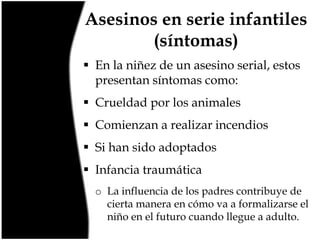 Asesinos en serie infantiles
(síntomas)
 En la niñez de un asesino serial, estos
presentan síntomas como:
 Crueldad por los animales
 Comienzan a realizar incendios
 Si han sido adoptados
 Infancia traumática
o La influencia de los padres contribuye de
cierta manera en cómo va a formalizarse el
niño en el futuro cuando llegue a adulto.

 