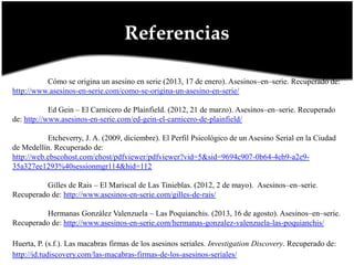 Referencias
Cómo se origina un asesino en serie (2013, 17 de enero). Asesinos–en–serie. Recuperado de:
http://www.asesinos-en-serie.com/como-se-origina-un-asesino-en-serie/
Ed Gein – El Carnicero de Plainfield. (2012, 21 de marzo). Asesinos–en–serie. Recuperado
de: http://www.asesinos-en-serie.com/ed-gein-el-carnicero-de-plainfield/
Etcheverry, J. A. (2009, diciembre). El Perfil Psicológico de un Asesino Serial en la Ciudad
de Medellín. Recuperado de:
http://web.ebscohost.com/ehost/pdfviewer/pdfviewer?vid=5&sid=9694c907-0b64-4eb9-a2e935a327ee1293%40sessionmgr114&hid=112
Gilles de Rais – El Mariscal de Las Tinieblas. (2012, 2 de mayo). Asesinos–en–serie.
Recuperado de: http://www.asesinos-en-serie.com/gilles-de-rais/
Hermanas González Valenzuela – Las Poquianchis. (2013, 16 de agosto). Asesinos–en–serie.
Recuperado de: http://www.asesinos-en-serie.com/hermanas-gonzalez-valenzuela-las-poquianchis/
Huerta, P. (s.f.). Las macabras firmas de los asesinos seriales. Investigation Discovery. Recuperado de:
http://id.tudiscovery.com/las-macabras-firmas-de-los-asesinos-seriales/

 