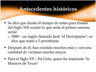 Antecedentes históricos
 Se dice que desde el tiempo de antes para finales
del Siglo XIX existió lo que sería el primer asesino
serial
o 1888 – un inglés llamado Jack "el Destripador", se
dice que mató a 5 prostitutas
 Después de él, han existido muchos más y con una
cantidad de victimas mucho mayor
 Para el Siglo XX – Ed Gein, quien ha inspirado "la
Masacre de Texas"

 