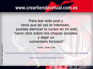 www.creartiendavirtual.com.es
Para leer este post y
otros que tal vez te interesen,
puedes aterrizar tu cursor en mi web,
hacer click sobre mis chapas sociales
y dejar un
comentario forzoso!!
Autor: José Lirón
http://creartiendavirtual.com.es/preparate-porque-hoy-si-que-te-voy-a-dar-la-chapa/
Http://www.creartiendavirtual.com.es

 