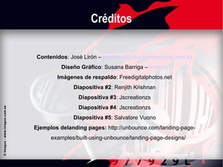 Créditos
Contenidos: José Lirón – joseliron@creartiendavirtual.com.es
Diseño Gráfico: Susana Barriga – Imagos
Imágenes de respaldo: Freedigitalphotos.net
Diapositiva #2: Renjith Krishnan
Diapositiva #3: Jscreationzs
Diapositiva #4: Jscreationzs
Diapositiva #5: Salvatore Vuono
Ejemplos de landing pages: http://unbounce.com/landing-pageexamples/built-using-unbounce/landing-page-designs/

 