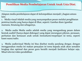 Pemilihan Media Pembelajaran Untuk Anak Usia Dini.

Adapun media pembelajaran dapat di kelompokkan menjadi 3 bagian antara
lain:
1. Media visual Adalah media yang menyampaikan pesan melalui penglihatan
pemirsa/media yang hanya dapat di lihat, seperti: Gambar diam (gambar
manusia, binatang dan sebagainya.
2. Media audio Media audio adalah media yang mengandung pesan dalam
bentuk auditif (hanya dapat didengar) yang dapat merangsan pikiran, perasaan,
perhatian dan kemauan anak untuk memahami/mepelajari isi tema, seperti
kaset suara/radio.
3. Media audiovisual Media ini bisa disebut media pandang dengar, dengan
menggunakan media ini makan penyajian isi tema kepada anak akan semakin
lengkap dan optimal dan peran guru beralih menjadi fasilitator belajar saja.
Misal televisi/video pendidikan

 