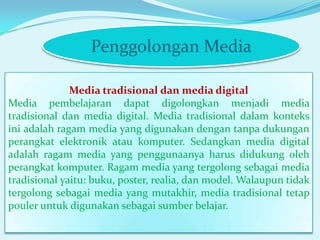Penggolongan Media
Media tradisional dan media digital
Media pembelajaran dapat digolongkan menjadi media
tradisional dan media digital. Media tradisional dalam konteks
ini adalah ragam media yang digunakan dengan tanpa dukungan
perangkat elektronik atau komputer. Sedangkan media digital
adalah ragam media yang penggunaanya harus didukung oleh
perangkat komputer. Ragam media yang tergolong sebagai media
tradisional yaitu: buku, poster, realia, dan model. Walaupun tidak
tergolong sebagai media yang mutakhir, media tradisional tetap
pouler untuk digunakan sebagai sumber belajar.

 