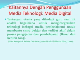 Kaitannya Dengan Penggunaan
Media Teknologi: Media Digital
 Tantangan utama yang dihadapi guru saat ini
adalah bagaimana untuk mengintegrasikan
teknologi (sebagai media pembelajaran) untuk
membantu siswa belajar dan terlibat aktif dalam

proses pengajaran dan pembelajaran (Bauer dan
Kenton 2005).
(Jared Keengwe E Rahmat Onchwari, Journal Early Childhood Educ J (2009).

 