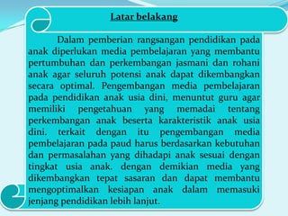 Latar belakang
Dalam pemberian rangsangan pendidikan pada
anak diperlukan media pembelajaran yang membantu
pertumbuhan dan perkembangan jasmani dan rohani
anak agar seluruh potensi anak dapat dikembangkan
secara optimal. Pengembangan media pembelajaran
pada pendidikan anak usia dini, menuntut guru agar
memiliki pengetahuan yang memadai tentang
perkembangan anak beserta karakteristik anak usia
dini. terkait dengan itu pengembangan media
pembelajaran pada paud harus berdasarkan kebutuhan
dan permasalahan yang dihadapi anak sesuai dengan
tingkat usia anak. dengan demikian media yang
dikembangkan tepat sasaran dan dapat membantu
mengoptimalkan kesiapan anak dalam memasuki
jenjang pendidikan lebih lanjut.

 