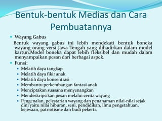 Bentuk-bentuk Medias dan Cara
Pembuatannya
 Wayang Gabus

Bentuk wayang gabus ini lebih mendekati bentuk boneka
wayang orang versi Jawa Tengah yang dihadirkan dalam model
kartun.Model boneka dapat lebih fleksibel dan mudah dalam
menyampaikan pesan dari berbagai aspek.
 Funsi:








Melatih daya tangkap
Melatih daya fikir anak
Melatih daya konsentrasi
Membantu perkembangan fantasi anak
Menciptakan suasana menyenangkan
Mendeskripsikan pesan melalui cerita wayang
Pengenalan, pelestarian wayang dan penanaman nilai-nilai sejak
dini yaitu nilai hiburan, seni, pendidikan, ilmu pengetahuan,
kejiwaan, patriotisme dan budi pekerti.

 