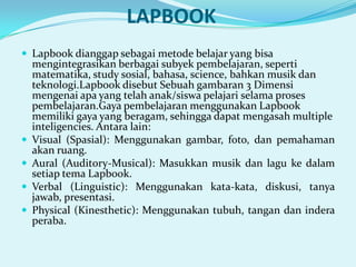 LAPBOOK
 Lapbook dianggap sebagai metode belajar yang bisa






mengintegrasikan berbagai subyek pembelajaran, seperti
matematika, study sosial, bahasa, science, bahkan musik dan
teknologi.Lapbook disebut Sebuah gambaran 3 Dimensi
mengenai apa yang telah anak/siswa pelajari selama proses
pembelajaran.Gaya pembelajaran menggunakan Lapbook
memiliki gaya yang beragam, sehingga dapat mengasah multiple
inteligencies. Antara lain:
Visual (Spasial): Menggunakan gambar, foto, dan pemahaman
akan ruang.
Aural (Auditory-Musical): Masukkan musik dan lagu ke dalam
setiap tema Lapbook.
Verbal (Linguistic): Menggunakan kata-kata, diskusi, tanya
jawab, presentasi.
Physical (Kinesthetic): Menggunakan tubuh, tangan dan indera
peraba.

 
