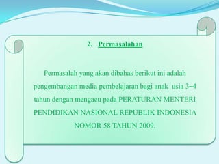 2. Permasalahan

Permasalah yang akan dibahas berikut ini adalah
pengembangan media pembelajaran bagi anak usia 3–4
tahun dengan mengacu pada PERATURAN MENTERI
PENDIDIKAN NASIONAL REPUBLIK INDONESIA
NOMOR 58 TAHUN 2009.

 