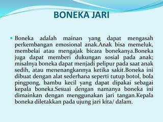 BONEKA JARI
 Boneka

adalah mainan yang dapat mengasah
perkembangan emosional anak.Anak bisa memeluk,
membelai atau mengajak bicara bonekanya.Boneka
juga dapat memberi dukungan sosial pada anak;
misalnya boneka dapat menjadi pelipur pada saat anak
sedih, atau menenangkannya ketika sakit.Boneka ini
dibuat dengan alat sederhana seperti tutup botol, bola
pingpong, bambu kecil yang dapat dipakai sebagai
kepala boneka.Sesuai dengan namanya boneka ini
dimainkan dengan menggunakan jari tangan.Kepala
boneka diletakkan pada ujung jari kita/ dalam.

 
