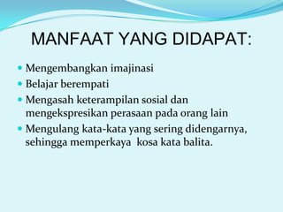 MANFAAT YANG DIDAPAT:
 Mengembangkan imajinasi
 Belajar berempati
 Mengasah keterampilan sosial dan
mengekspresikan perasaan pada orang lain
 Mengulang kata-kata yang sering didengarnya,
sehingga memperkaya kosa kata balita.

 