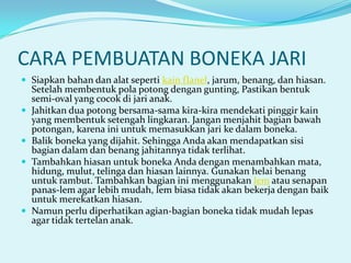 CARA PEMBUATAN BONEKA JARI
 Siapkan bahan dan alat seperti kain flanel, jarum, benang, dan hiasan.






Setelah membentuk pola potong dengan gunting, Pastikan bentuk
semi-oval yang cocok di jari anak.
Jahitkan dua potong bersama-sama kira-kira mendekati pinggir kain
yang membentuk setengah lingkaran. Jangan menjahit bagian bawah
potongan, karena ini untuk memasukkan jari ke dalam boneka.
Balik boneka yang dijahit. Sehingga Anda akan mendapatkan sisi
bagian dalam dan benang jahitannya tidak terlihat.
Tambahkan hiasan untuk boneka Anda dengan menambahkan mata,
hidung, mulut, telinga dan hiasan lainnya. Gunakan helai benang
untuk rambut. Tambahkan bagian ini menggunakan lem atau senapan
panas-lem agar lebih mudah, lem biasa tidak akan bekerja dengan baik
untuk merekatkan hiasan.
Namun perlu diperhatikan agian-bagian boneka tidak mudah lepas
agar tidak tertelan anak.

 