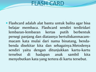 FLASH CARD
 Flashcard adalah alat bantu untuk balita agar bisa
belajar membaca. Flashcard sendiri terdiridari
lembaran-lembaran kertas putih berbentuk
persegi panjang dan diatasnya bertuliskanmacam-

macam kata mulai dari nama binatang, bendabenda disekitar kita dan sebagainya.Metodenya
sendiri yaitu dengan ditunjukkan kartu-kartu
tersebut di hadapan anak sambil kita
menyebutkan kata yang tertera di kartu tersebut.

 