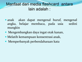 Manfaat dari media flashcard antara
lain adalah :
 anak akan dapat mengenal huruf, mengenal
angka, belajar membaca, pada usia
sedini
mungkin
 Mengembangkan daya ingat otak kanan,

 Melatih kemampuan konsentrasi anak,
 Memperbanyak perbendaharaan kata

 
