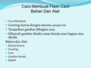 Cara Membuat Flash Card
Bahan Dan Alat:
 Cara Membuat

 Gunting kertas dengan ukuran 40x40 cm
 Tempelkan gambar dibagian atas.
 Dibawah gambar ditulis nama benda atau bagian atas

ditulis
Bahan dan Alat






Kartas karton
Gunting
Lem
Gambar benda
Spidol

 