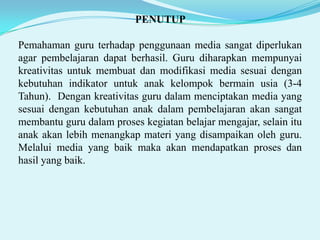 PENUTUP
Pemahaman guru terhadap penggunaan media sangat diperlukan
agar pembelajaran dapat berhasil. Guru diharapkan mempunyai
kreativitas untuk membuat dan modifikasi media sesuai dengan
kebutuhan indikator untuk anak kelompok bermain usia (3-4
Tahun). Dengan kreativitas guru dalam menciptakan media yang
sesuai dengan kebutuhan anak dalam pembelajaran akan sangat
membantu guru dalam proses kegiatan belajar mengajar, selain itu
anak akan lebih menangkap materi yang disampaikan oleh guru.
Melalui media yang baik maka akan mendapatkan proses dan
hasil yang baik.

 