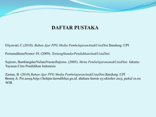 DAFTAR PUSTAKA

Eliyawati, C.(2010). Bahan Ajar PPG Media PembelajaranAnakUsiaDini.Bandung: UPI
PermendiknasNomor 58. (2009). TentangStandarPendidikanAnakUsiaDini.
Sujiono, BambangdanYulianiNuraniSujiono. (2005). Menu PembelajarananakUsiaDini. Jakarta:
Yayasan Citra Pendidikan Indonesia
Zaman, B. (2010).Bahan Ajar PPG Media PembelajaranAnakUsiaDini.Bandung :UPI
Benny A. Pri.2009.http://belajar.kemdikbut.go.id. diakses kamis 03 oktober 2013. pukul 10.00
WIB.

 