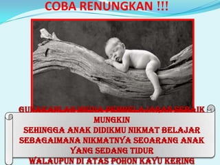 COBA RENUNGKAN !!!

Gunakanlah Media Pembelajaran Sebaik
Mungkin
Sehingga Anak Didikmu Nikmat Belajar
Sebagaimana Nikmatnya Seoarang Anak
Yang sedang Tidur
Walaupun Di Atas Pohon Kayu Kering

 